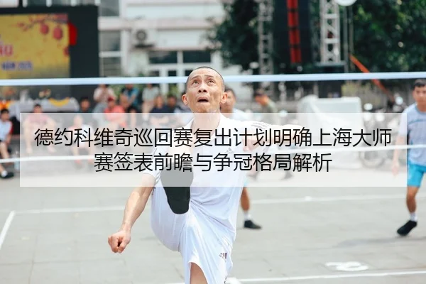 德约科维奇巡回赛复出计划明确上海大师赛签表前瞻与争冠格局解析