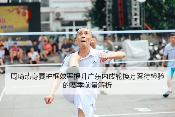 周琦热身赛护框效率提升广东内线轮换方案待检验的赛季前景解析